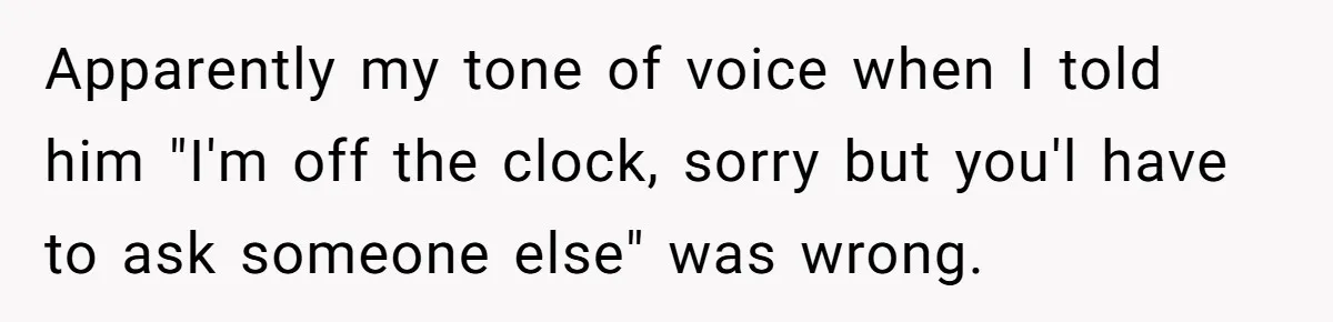 Apparently my tone of voice when I told him "I'm off the clock, sorry but you'l have to ask someone else" was wrong.