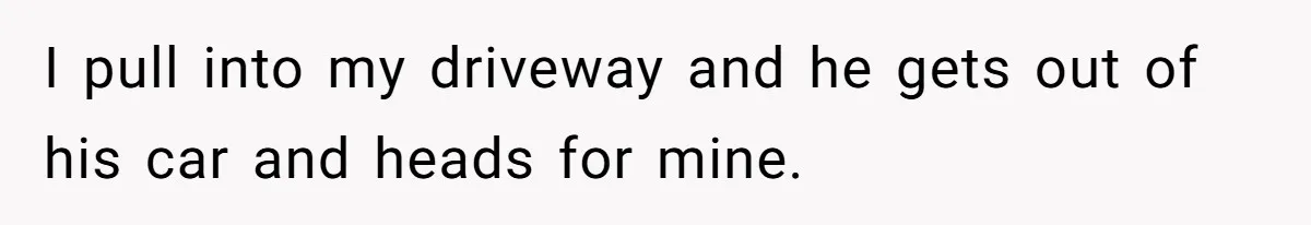 I pull into my driveway and he gets out of his car and heads for mine.