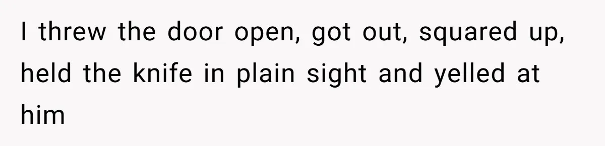 I threw the door open, got out, squared up, held the knife in plain sight and yelled at him