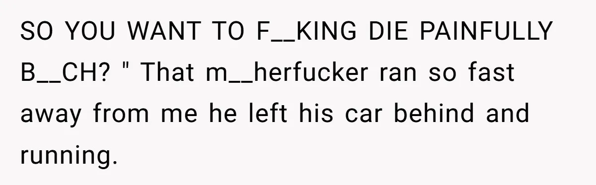 SO YOU WANT TO F__KING DIE PAINFULLY B__CH? " That m__herfucker ran so fast away from me he left his car behind and running.