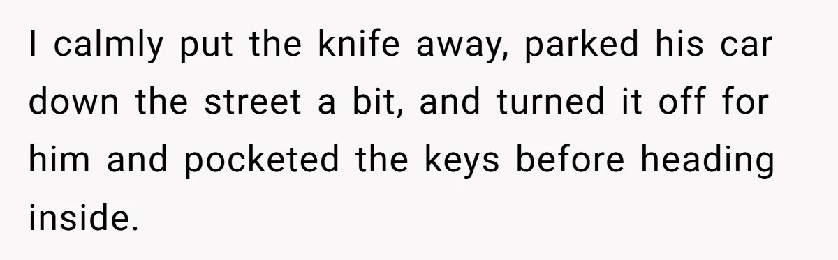 I calmly put the knife away, parked his car down the street a bit, and turned it off for him and pocketed the keys before heading inside.