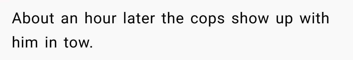 About an hour later the cops show up with him in tow.