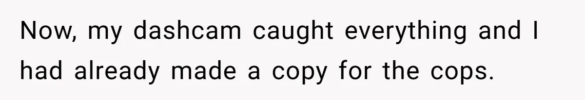 Now, my dashcam caught everything and I had already made a copy for the cops.