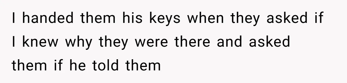 I handed them his keys when they asked if I knew why they were there and asked them if he told them