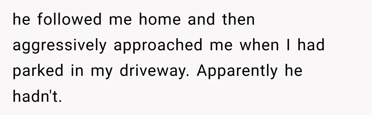he followed me home and then aggressively approached me when I had parked in my driveway. Apparently he hadn't.