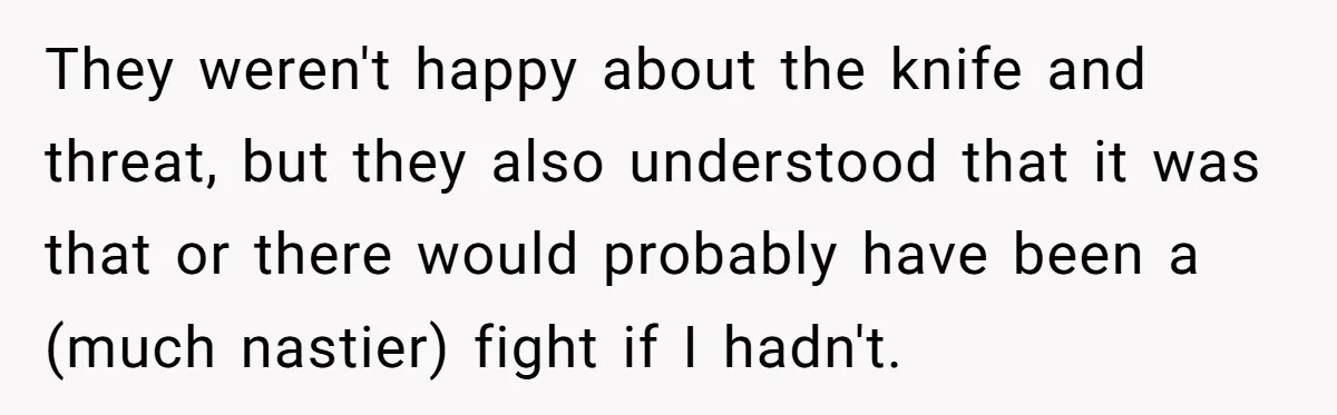 They weren't happy about the knife and threat, but they also understood that it was that or there would probably have been a (much nastier) fight if I hadn't.