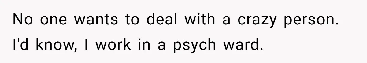 No one wants to deal with a crazy person. I'd know, I work in a psych ward.