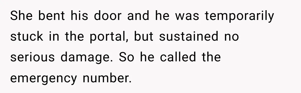 She bent his door and he was temporarily stuck in the portal, but sustained no serious damage. So he called the emergency number.