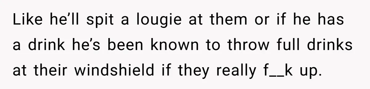 Like he’ll spit a lougie at them or if he has a drink he’s been known to throw full drinks at their windshield if they really f__k up.