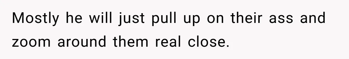 Mostly he will just pull up on their ass and zoom around them real close.