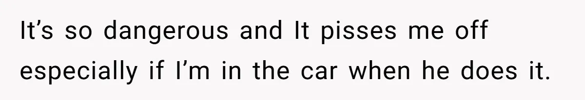 It’s so dangerous and It pisses me off especially if I’m in the car when he does it.