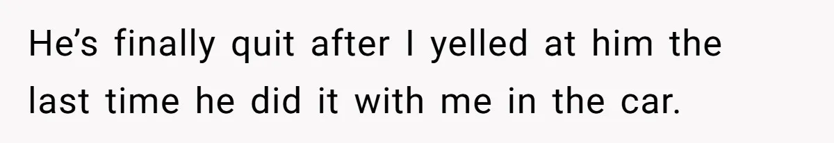 He’s finally quit after I yelled at him the last time he did it with me in the car.