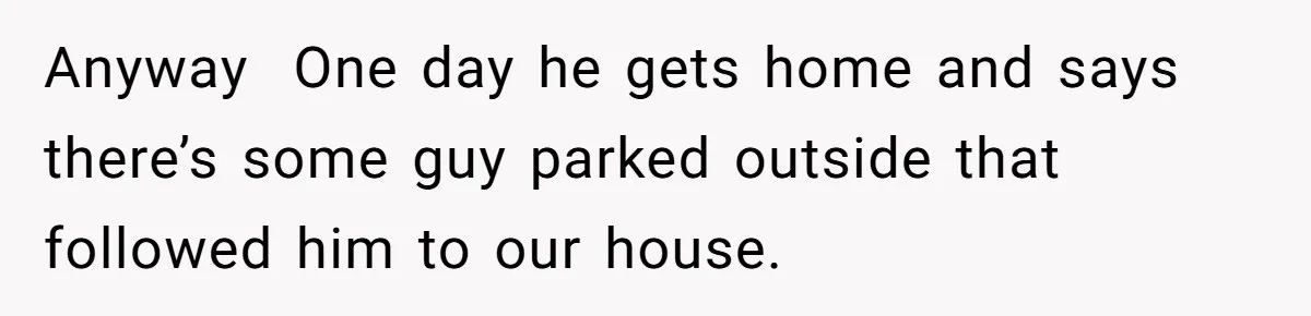 Anyway  One day he gets home and says there’s some guy parked outside that followed him to our house.