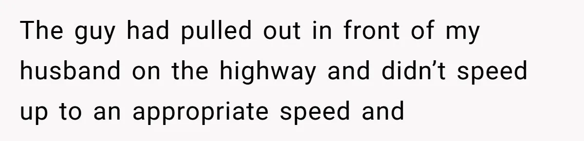 The guy had pulled out in front of my husband on the highway and didn’t speed up to an appropriate speed and