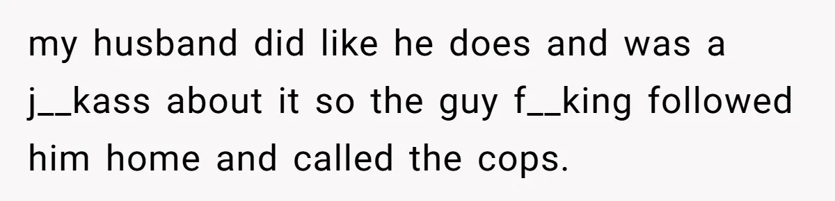 my husband did like he does and was a j__kass about it so the guy f__king followed him home and called the cops.