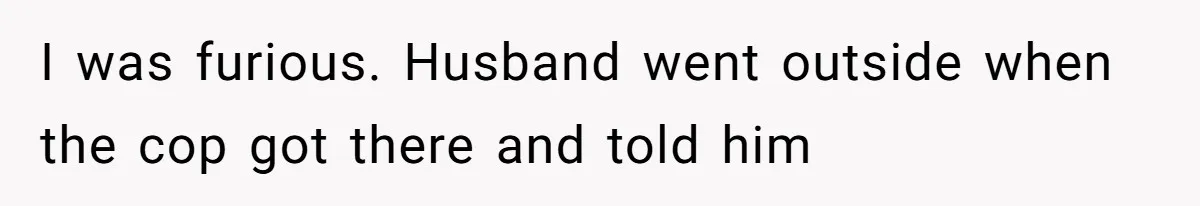 I was furious. Husband went outside when the cop got there and told him