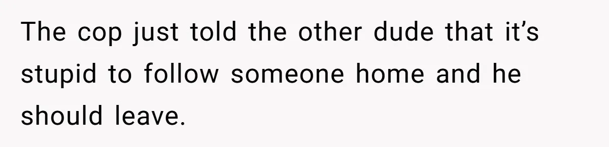 The cop just told the other dude that it’s stupid to follow someone home and he should leave.