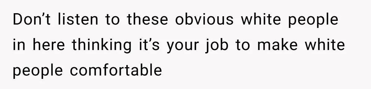 Don’t listen to these obvious white people in here thinking it’s your job to make white people comfortable