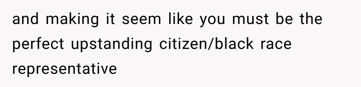 and making it seem like you must be the perfect upstanding citizen/black race representative