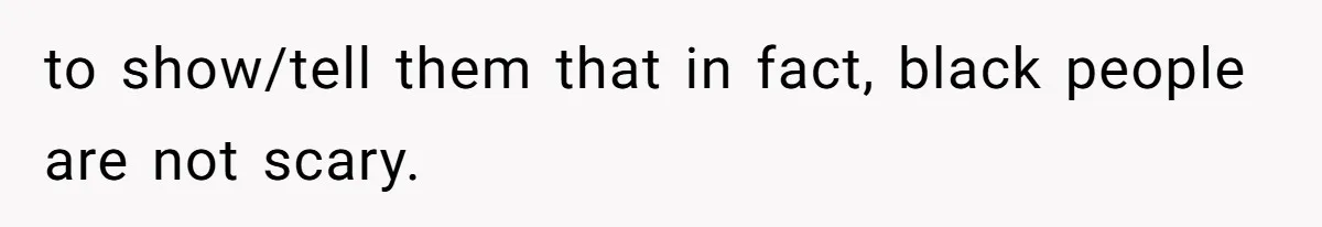 to show/tell them that in fact, black people are not scary.