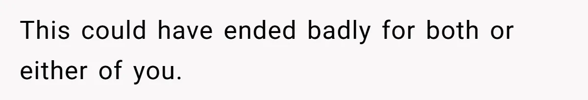 This could have ended badly for both or either of you.