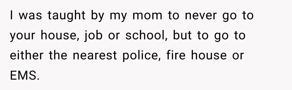 I was taught by my mom to never go to your house, job or school, but to go to either the nearest police, fire house or EMS.