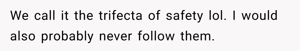 We call it the trifecta of safety lol. I would also probably never follow them.