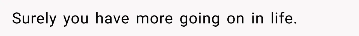 Surely you have more going on in life.