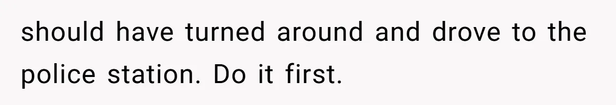 should have turned around and drove to the police station. Do it first.