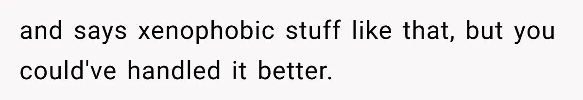 and says xenophobic stuff like that, but you could've handled it better.