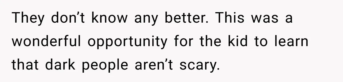 They don’t know any better. This was a wonderful opportunity for the kid to learn that dark people aren’t scary.