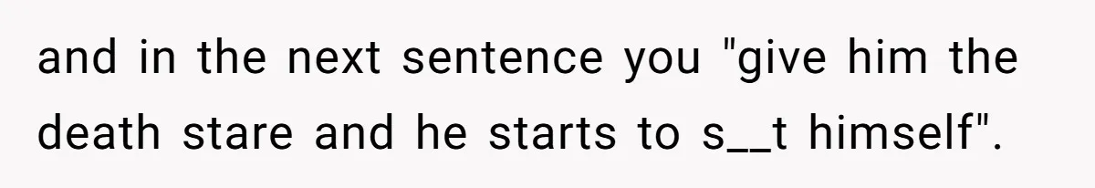 and in the next sentence you "give him the death stare and he starts to s__t himself".