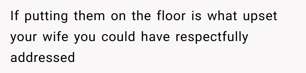 If putting them on the floor is what upset your wife you could have respectfully addressed