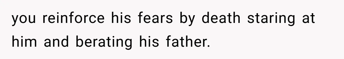 you reinforce his fears by death staring at him and berating his father.