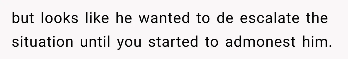 but looks like he wanted to de escalate the situation until you started to admonest him.
