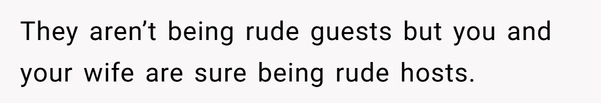 They aren’t being rude guests but you and your wife are sure being rude hosts.