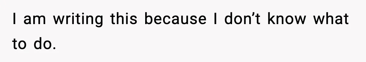 I am writing this because I don’t know what to do.