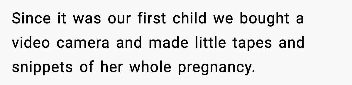 Since it was our first child we bought a video camera and made little tapes and snippets of her whole pregnancy.