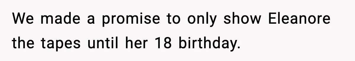 We made a promise to only show Eleanore the tapes until her 18 birthday.