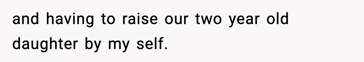 and having to raise our two year old daughter by my self.
