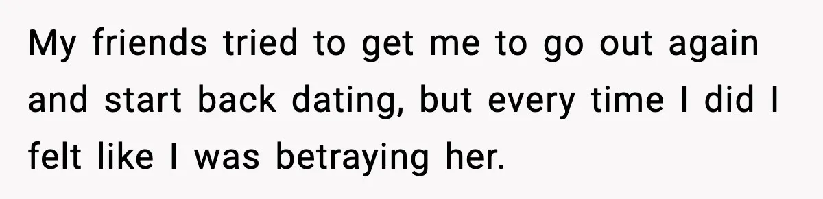 My friends tried to get me to go out again and start back dating, but every time I did I felt like I was betraying her.
