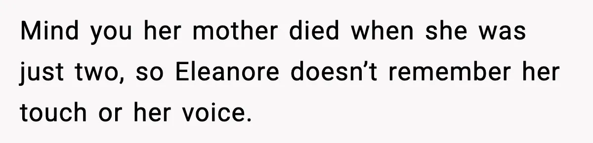 Mind you her mother died when she was just two, so Eleanore doesn’t remember her touch or her voice.