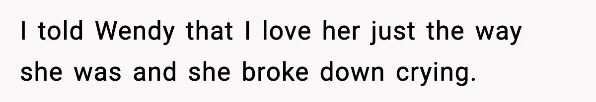 I told Wendy that I love her just the way she was and she broke down crying.