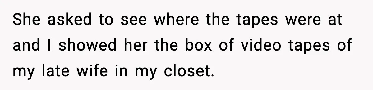 She asked to see where the tapes were at and I showed her the box of video tapes of my late wife in my closet.