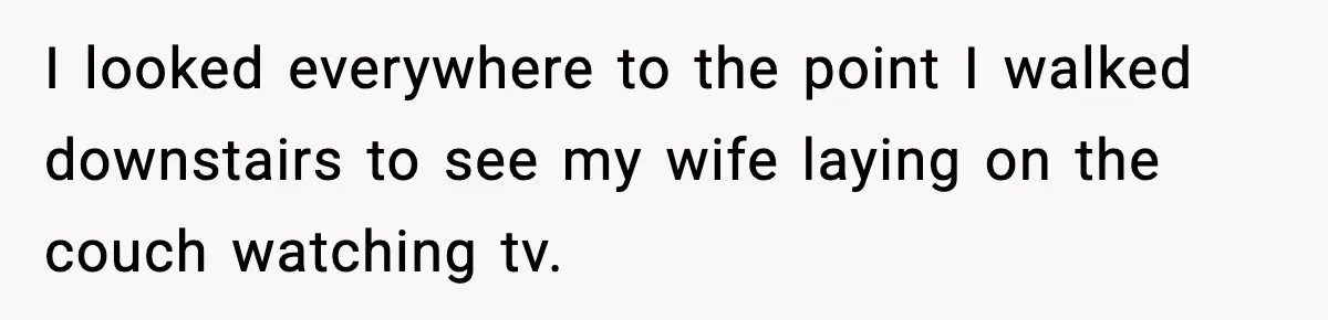 I looked everywhere to the point I walked downstairs to see my wife laying on the couch watching tv.