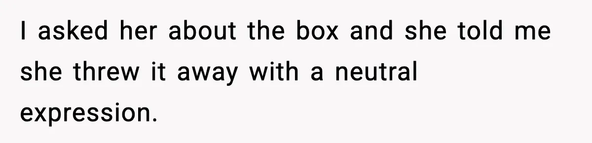 I asked her about the box and she told me she threw it away with a neutral expression.