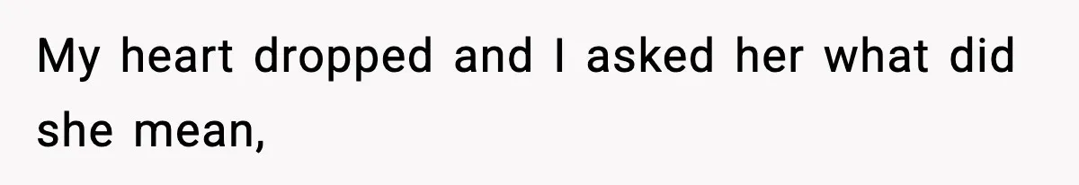 My heart dropped and I asked her what did she mean,