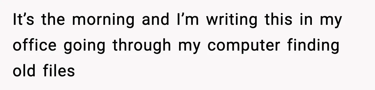 It’s the morning and I’m writing this in my office going through my computer finding old files