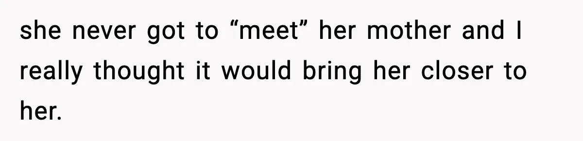 she never got to “meet” her mother and I really thought it would bring her closer to her.