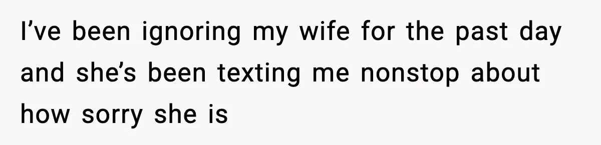 I’ve been ignoring my wife for the past day and she’s been texting me nonstop about how sorry she is